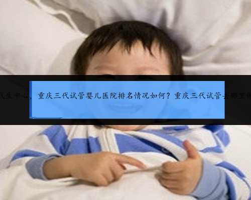 重庆代生中心，重庆三代试管婴儿医院排名情况如何？重庆三代试管去那里做好