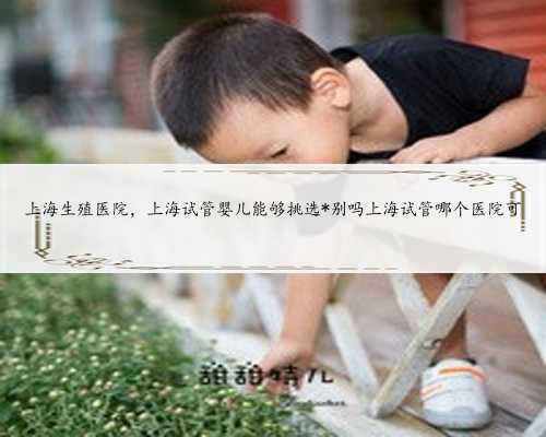 上海生殖医院，上海试管婴儿能够挑选*别吗上海试管哪个医院可