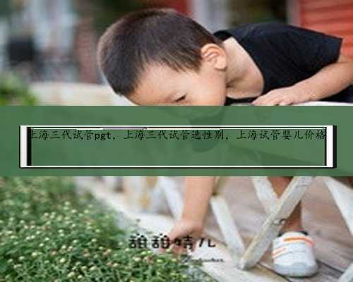 上海三代试管pgt，上海三代试管选性别，上海试管婴儿价格