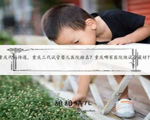 重庆代妈待遇，重庆三代试管婴儿医院排名？重庆哪家医院做试管最好？