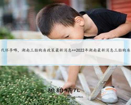 湖南代怀孕哪，湖南三胎购房政策最新消息  2022年湖南最新消息三胎购房政策